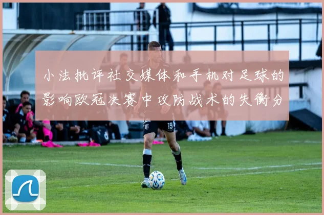 小法批评社交媒体和手机对足球的影响欧冠决赛中攻防战术的失衡分析