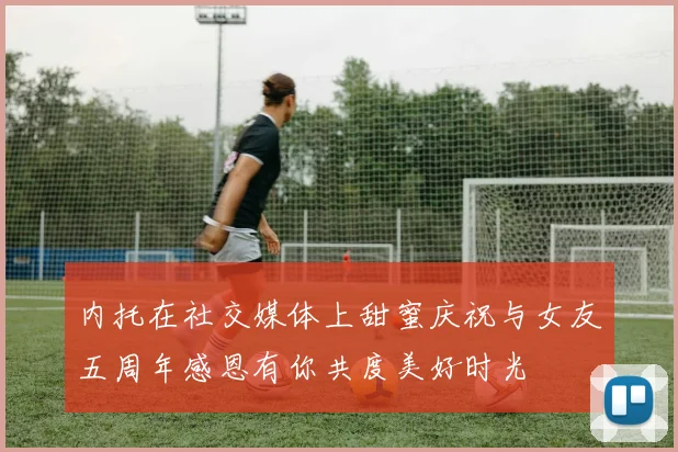 内托在社交媒体上甜蜜庆祝与女友五周年感恩有你共度美好时光