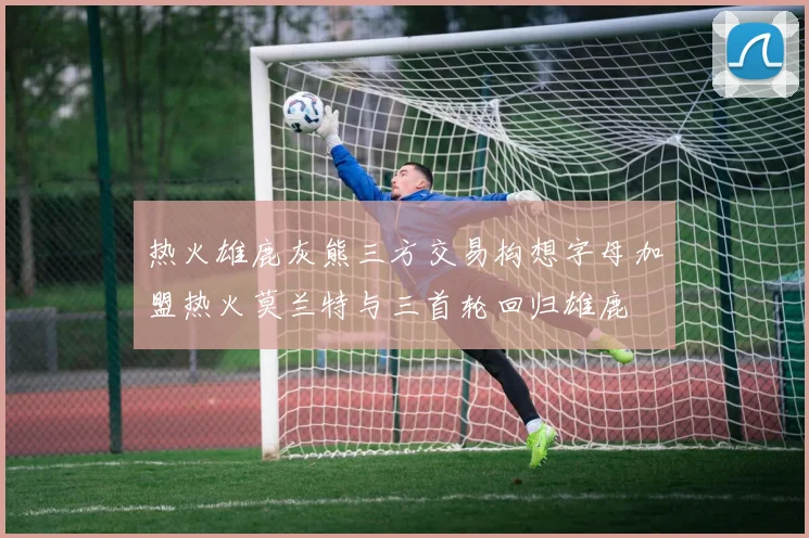 热火雄鹿灰熊三方交易构想字母加盟热火莫兰特与三首轮回归雄鹿