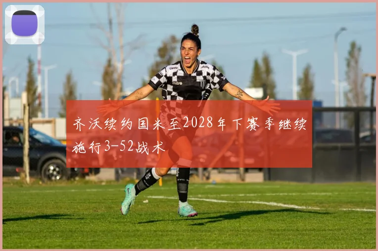 齐沃续约国米至2028年下赛季继续施行3-52战术