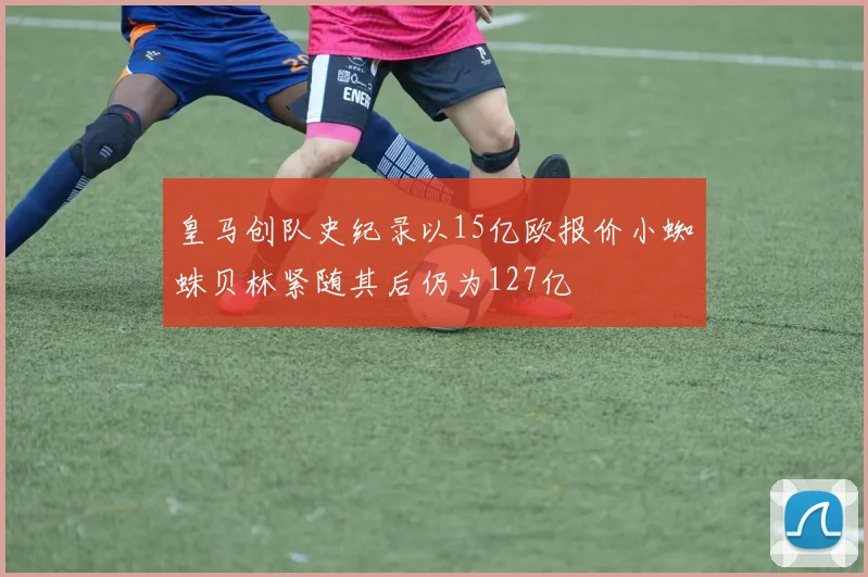皇马创队史纪录以15亿欧报价小蜘蛛贝林紧随其后仍为127亿