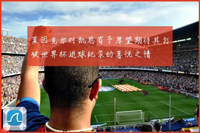莱因克尔对凯恩寄予厚望期待其打破世界杯进球纪录的喜悦之情