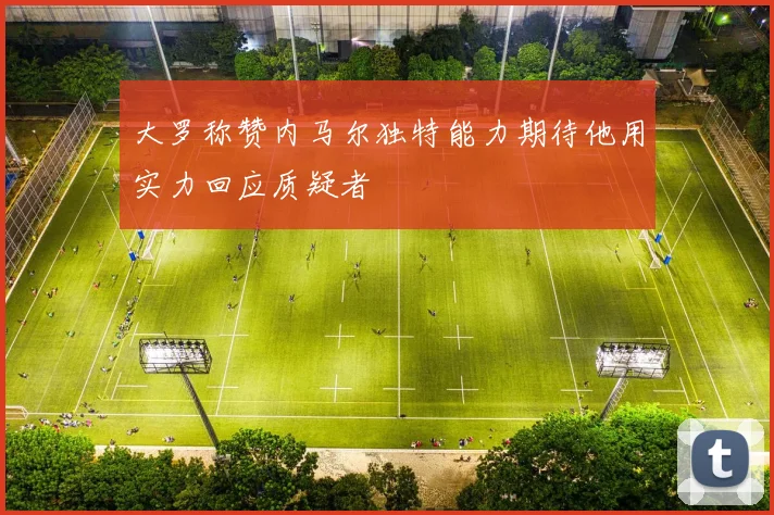 大罗称赞内马尔独特能力期待他用实力回应质疑者