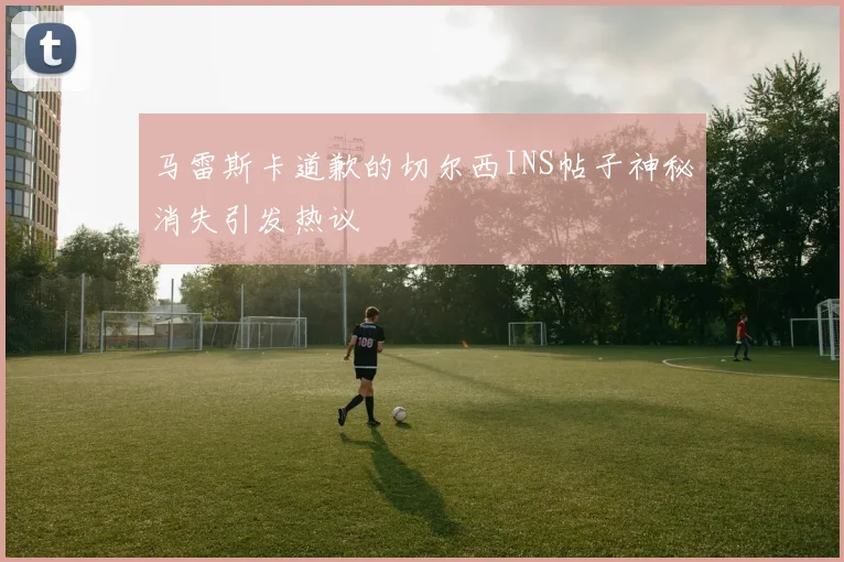 马雷斯卡道歉的切尔西INS帖子神秘消失引发热议