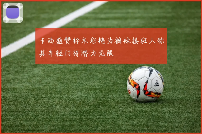 卡西盛赞铃木彩艳为裤袜接班人称其年轻门将潜力无限
