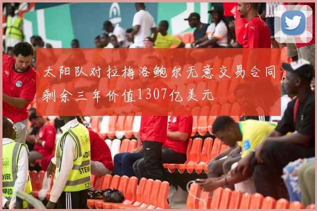 太阳队对拉梅洛鲍尔无意交易合同剩余三年价值1307亿美元