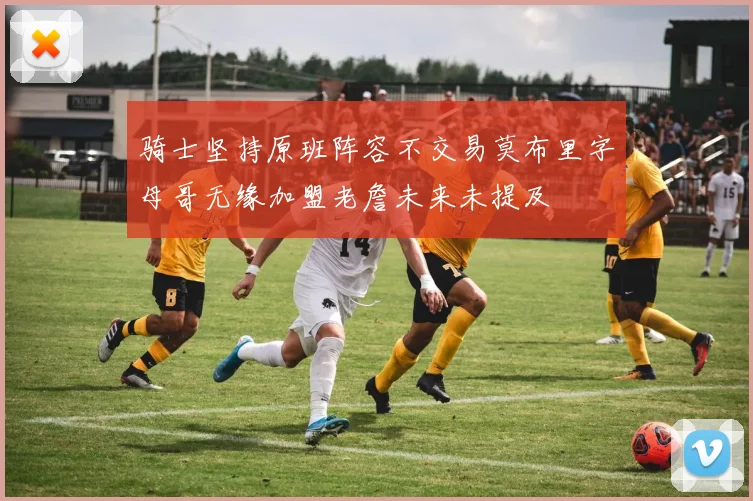 骑士坚持原班阵容不交易莫布里字母哥无缘加盟老詹未来未提及