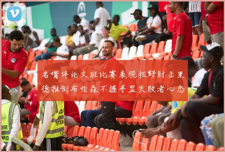 名嘴评论文班比赛表现粗野肘击里德推倒布伦森不握手显失败者心态