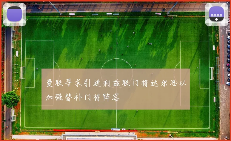 曼联寻求引进利兹联门将达尔洛以加强替补门将阵容