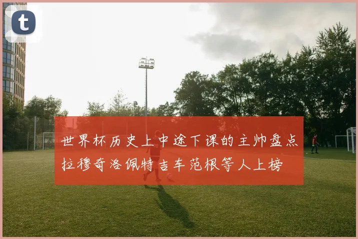 世界杯历史上中途下课的主帅盘点拉穆奇洛佩特吉车范根等人上榜