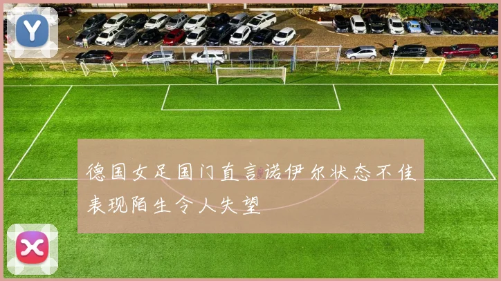 德国女足国门直言诺伊尔状态不佳表现陌生令人失望