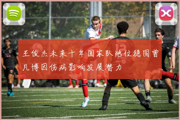 王俊杰未来十年国家队地位稳固曾凡博因伤病影响发展潜力