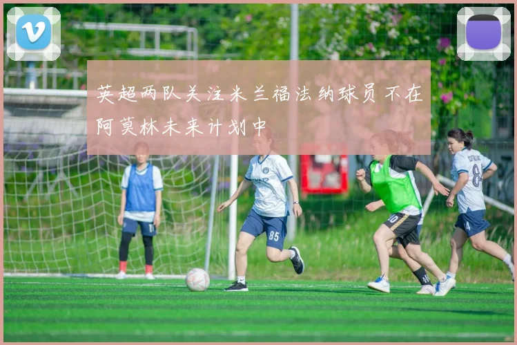 英超两队关注米兰福法纳球员不在阿莫林未来计划中