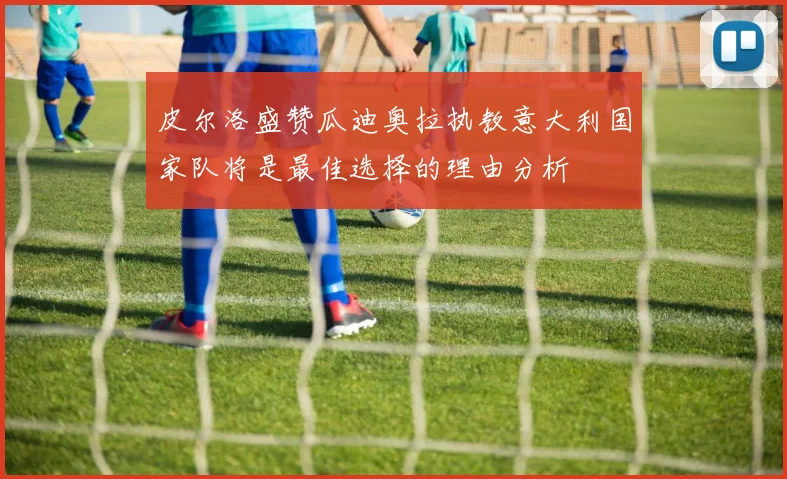 皮尔洛盛赞瓜迪奥拉执教意大利国家队将是最佳选择的理由分析