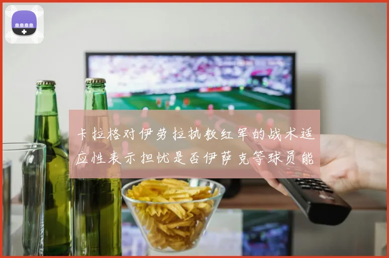 卡拉格对伊劳拉执教红军的战术适应性表示担忧是否伊萨克等球员能融入