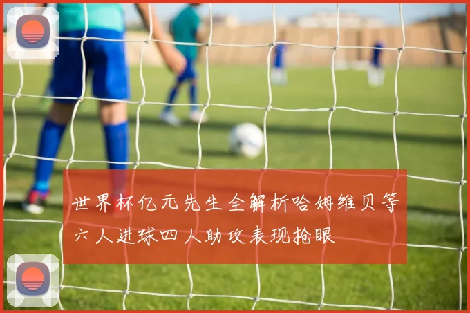 世界杯亿元先生全解析哈姆维贝等六人进球四人助攻表现抢眼